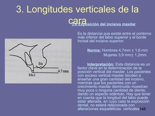 148
3.6 Exposición del incisivo maxilar
Es la distancia que existe entre el contorno
más inferior del labio superior y el borde
incisal del incisivo superior.
Norma: Hombres 4,7mm + 1,6 mm
Mujeres 3,9 mm+ 1,2mm
Interpretación: Esta distancia es un
factor clave en la determinación de la
posición vertical del maxilar. Los pacientes
con exceso vertical maxilar tienden a
enseñar una gran cantidad del incisivo,
mientras que los pacientes con un
crecimiento maxilar disminuido muestran
muy poca o ninguna cantidad de diente,
dando un aspecto edéntulo. Hay que tener
en cuenta que la longitud del labio puede
estar alterada, en cuyo caso la exposición
dental, no estará relacionada con
alteraciones esqueléticas verticales
3. Longitudes verticales de la
cara
 