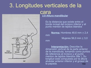 150
3.8 Altura mandibular
Es la distancia que existe entre el
borde incisal del incisivo inferior y el
punto mentón de tejidos blandos
Norma: Hombres 48,6 mm + 2,4
mm
Mujeres 56,0 mm + 3,0
mm
Interpretación: Describe la
dimensión vertical de la parte anterior
de la mandíbula, tomando como puntos
de referencia al incisivo y al punto
menton de tejidos blandos (Me´). Su
longitud está compuesta por la altura
alveolar anterior inferior y el grosor de
la papada.
3. Longitudes verticales de la
cara
 