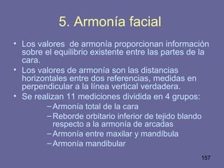 157
5. Armonía facial
• Los valores de armonía proporcionan información
sobre el equilibrio existente entre las partes de la
cara.
• Los valores de armonía son las distancias
horizontales entre dos referencias, medidas en
perpendicular a la línea vertical verdadera.
• Se realizan 11 mediciones dividida en 4 grupos:
–Armonía total de la cara
–Reborde orbitario inferior de tejido blando
respecto a la armonía de arcadas
–Armonía entre maxilar y mandíbula
–Armonía mandibular
 