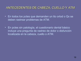16
ANTECEDENTES DE CABEZA, CUELLO Y ATMANTECEDENTES DE CABEZA, CUELLO Y ATM
• En todos los pctes que demanden un tto ortod o Qx se
deben rastrear problemas de ATM.
• En pctes sin patología, el cuestionario dental básico
incluye una pregunta de rastreo de dolor o disfunción
localizada en la cabeza, cuello o ATM.
 
