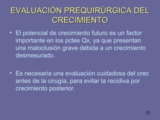 21
EVALUACIÓN PREQUIRÚRGICA DELEVALUACIÓN PREQUIRÚRGICA DEL
CRECIMIENTOCRECIMIENTO
• El potencial de crecimiento futuro es un factor
importante en los pctes Qx, ya que presentan
una maloclusión grave debida a un crecimiento
desmesurado.
• Es necesaria una evaluación cuidadosa del crec
antes de la cirugía, para evitar la recidiva por
crecimiento posterior.
 