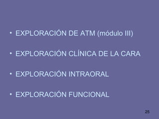25
• EXPLORACIÓN DE ATM (módulo III)
• EXPLORACIÓN CLÍNICA DE LA CARA
• EXPLORACIÓN INTRAORAL
• EXPLORACIÓN FUNCIONAL
 