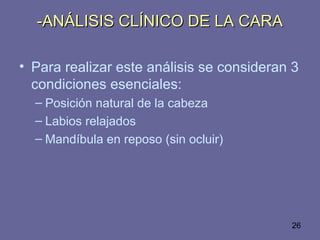 26
-ANÁLISIS CLÍNICO DE LA CARA-ANÁLISIS CLÍNICO DE LA CARA
• Para realizar este análisis se consideran 3
condiciones esenciales:
– Posición natural de la cabeza
– Labios relajados
– Mandíbula en reposo (sin ocluir)
 