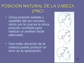 27
POSICIÓN NATURAL DE LA CABEZAPOSICIÓN NATURAL DE LA CABEZA
(PNC)(PNC)
• Única posición estable y
repetible del ser humano,
razón por la cual es la única
posición confiable para
realizar un análisis facial
adecuado.
• Una mala ubicación de la
cabeza puede producir un
error en la apreciación.
 