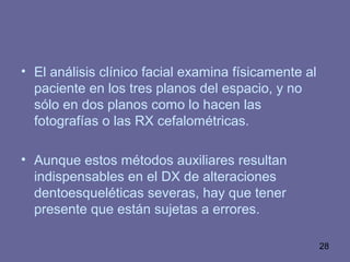 28
• El análisis clínico facial examina físicamente al
paciente en los tres planos del espacio, y no
sólo en dos planos como lo hacen las
fotografías o las RX cefalométricas.
• Aunque estos métodos auxiliares resultan
indispensables en el DX de alteraciones
dentoesqueléticas severas, hay que tener
presente que están sujetas a errores.
 