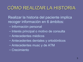 3
CÓMO REALIZAR LA HISTORIACÓMO REALIZAR LA HISTORIA
Realizar la historia del paciente implica
recoger información en 6 ámbitos:
– Información personal
– Interés principal o motivo de consulta
– Antecedentes médicos
– Antecedentes dentales y ortodónticos
– Antecedentes musc y de ATM
– Crecimiento
 