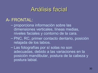 30
Análisis facialAnálisis facial
A- FRONTAL:
– proporciona información sobre las
dimensiones verticales, líneas medias,
niveles faciales y contorno de la cara.
– PNC, RC, primer contacto dentario, posición
relajada de los labios.
– Las fotografías por sí solas no son
adecuadas, debido a las variaciones en la
posición mandibular, postura de la cabeza y
postura labial.
 