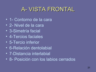 31
A- VISTA FRONTALA- VISTA FRONTAL
• 1- Contorno de la cara
• 2- Nivel de la cara
• 3-Simetría facial
• 4-Tercios faciales
• 5-Tercio inferior
• 6-Relación dentolabial
• 7-Distancia interlabial
• 8- Posición con los labios cerrados
 