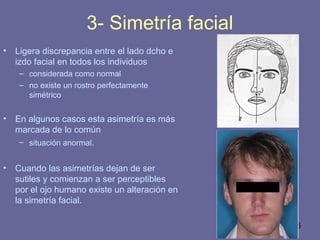 36
3- Simetría facial
• Ligera discrepancia entre el lado dcho e
izdo facial en todos los individuos
– considerada como normal
– no existe un rostro perfectamente
simétrico
• En algunos casos esta asimetría es más
marcada de lo común
– situación anormal.
• Cuando las asimetrías dejan de ser
sutiles y comienzan a ser perceptibles
por el ojo humano existe un alteración en
la simetría facial.
 