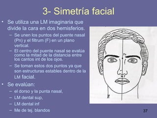 37
3- Simetría facial
• Se utiliza una LM imaginaria que
divide la cara en dos hemisferios.
– Se unen los puntos del puente nasal
(Pn) y el filtrum (F) en un plano
vertical.
– El centro del puente nasal se evalúa
como la mitad de la distancia entre
los cantos int de los ojos.
– Se toman estos dos puntos ya que
son estructuras estables dentro de la
LM facial.
• Se evalúan:
– el dorso y la punta nasal,
– LM dental sup,
– LM dental inf
– Me de tej. blandos
 