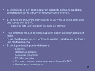 38
• El análisis de la S.F debe seguir un orden de arriba hacia abajo,
comenzando por la nariz y terminando con el mentón.
• Si la nariz se encuentra desviada de la LM y es la única estructura
que rompe con la S.F,
– Sugerir al pcte una valoración por parte del otorrino.
• Pcte simétrico las LM dentales sup e inf deben coincidir con la LM
facial.
• Si las LM dentales se encuentran desviadas, pueden ser debidas a
una alt dental o esq.
• Si etiología dental, puede deberse a:
– Espacios
– Rotaciones dentales
– Ausencias congénitas
– Pérdidas dentales
– Coronas o rest con alteraciones en su dimensión M-D
– Macrodoncia, microdoncia
 