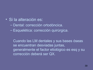 39
• Si la alteración es:
– Dental: corrección ortodóncica.
– Esquelética: corrección quirúrgica.
Cuando las LM dentales y sus bases óseas
se encuentran desviadas juntas,
generalmente el factor etiológico es esq y su
corrección deberá ser QX.
 