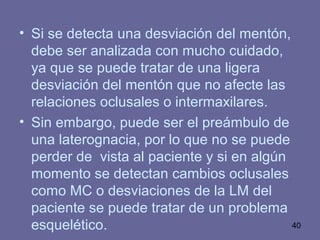 40
• Si se detecta una desviación del mentón,
debe ser analizada con mucho cuidado,
ya que se puede tratar de una ligera
desviación del mentón que no afecte las
relaciones oclusales o intermaxilares.
• Sin embargo, puede ser el preámbulo de
una laterognacia, por lo que no se puede
perder de vista al paciente y si en algún
momento se detectan cambios oclusales
como MC o desviaciones de la LM del
paciente se puede tratar de un problema
esquelético.
 