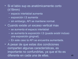 48
• Si el labio sup es anatómicamente corto
(≤18mm)
– espacio interlabial aumenta
– exposición I.S aumenta
– sin embargo, AFI se mantiene normal.
• Cuando existe un exceso vertical max
– se aumenta el espacio interlabial
– se aumenta la exposición I.S (puede existir incluso
una exposición gingival).
– En este caso la AFI se encuentra aumentada.
• A pesar de que estas dos condiciones
comparten algunas características, es
importante no confundirlas, ya que el tto es
diferente en cada una de ellas.
 