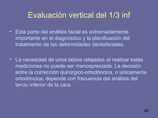 49
Evaluación vertical del 1/3 inf
• Esta parte del análisis facial es extremadamente
importante en el diagnóstico y la planificación del
tratamiento de las deformidades dentofaciales.
• La necesidad de unos labios relajados al realizar estas
mediciones no puede ser menospreciada. La decisión
entre la corrección quirúrgico-ortodóncica, o únicamente
ortodóncica, depende con frecuencia del análisis del
tercio inferior de la cara.
 