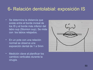 50
6- Relación dentolabial: exposición IS
• Se determina la distancia que
existe entre el borde incisal de
los IS y el borde más inferior del
labio sup (Stomion sup). Se mide
con los labios relajados.
• En un pcte con una relación
normal se observa una
exposición dental de 1 a 5mm
• Medición clave al planificar los
cambios verticales durante la
cirugía.
 
