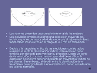 51
• Los varones presentan un promedio inferior al de las mujeres.
• Los individuos jóvenes muestran una exposición mayor de los
incisivos que los de mayor edad, de modo que el rejuvenecimiento
facial coloca los incisivos en el rango de 3-5 mm de exposición.
• Debido a la naturaleza crítica de las mediciones con los labios
relajados durante la planificación vertical, esta medición debe
tomarse por triplicado para verificar su precisión. Desde un punto
de vista ortodóncico, existe menos capacidad de modificar la
exposición del incisivo superior mediante un movimiento vertical de
los dientes. Sin embargo, al decidir entre la planificación de un
tratamiento quirúrgico frente a uno ortodóncico, deben considerarse
los valores normales.
 