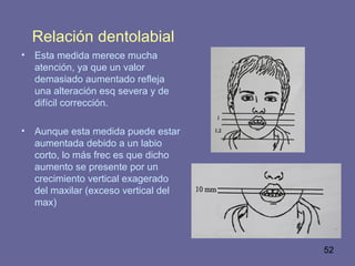 52
Relación dentolabial
• Esta medida merece mucha
atención, ya que un valor
demasiado aumentado refleja
una alteración esq severa y de
difícil corrección.
• Aunque esta medida puede estar
aumentada debido a un labio
corto, lo más frec es que dicho
aumento se presente por un
crecimiento vertical exagerado
del maxilar (exceso vertical del
max)
 