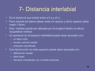 53
7- Distancia interlabial
• Es la distancia que existe entre el Ls y el Li.
• Para medirla los labios deben estar en reposo y dicho espacio debe
medir 1-5mm.
• Esta medida puede ser alterada por la longitud labial y la altura
esquelética vertical.
• Un aumento en el espacio interlabial puede estar asociado con:
– un labio corto
– exceso vertical maxilar
– protusión mandibular.
• Una disminución en este espacio puede estar asociada con:
– deficiencia maxilar
– labio largo
– retrusión mandibular con mordida profunda.
 