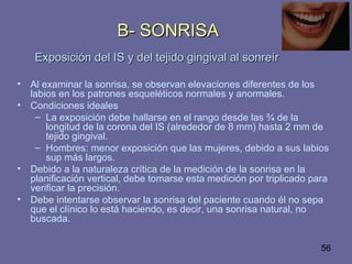 56
B- SONRISAB- SONRISA
Exposición del IS y del tejido gingival al sonreírExposición del IS y del tejido gingival al sonreír
• Al examinar la sonrisa, se observan elevaciones diferentes de los
labios en los patrones esqueléticos normales y anormales.
• Condiciones ideales
– La exposición debe hallarse en el rango desde las ¾ de la
longitud de la corona del IS (alrededor de 8 mm) hasta 2 mm de
tejido gingival.
– Hombres: menor exposición que las mujeres, debido a sus labios
sup más largos.
• Debido a la naturaleza crítica de la medición de la sonrisa en la
planificación vertical, debe tomarse esta medición por triplicado para
verificar la precisión.
• Debe intentarse observar la sonrisa del paciente cuando él no sepa
que el clínico lo está haciendo, es decir, una sonrisa natural, no
buscada.
 