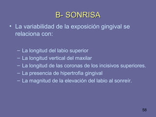 58
• La variabilidad de la exposición gingival se
relaciona con:
– La longitud del labio superior
– La longitud vertical del maxilar
– La longitud de las coronas de los incisivos superiores.
– La presencia de hipertrofia gingival
– La magnitud de la elevación del labio al sonreír.
B- SONRISAB- SONRISA
 