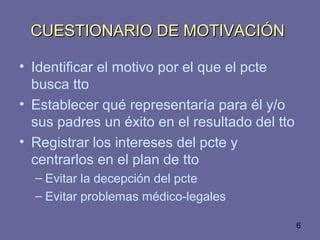 6
CUESTIONARIO DE MOTIVACIÓNCUESTIONARIO DE MOTIVACIÓN
• Identificar el motivo por el que el pcte
busca tto
• Establecer qué representaría para él y/o
sus padres un éxito en el resultado del tto
• Registrar los intereses del pcte y
centrarlos en el plan de tto
– Evitar la decepción del pcte
– Evitar problemas médico-legales
 