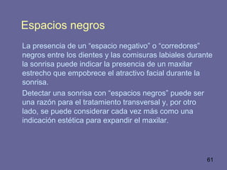 61
Espacios negros
La presencia de un “espacio negativo” o “corredores”
negros entre los dientes y las comisuras labiales durante
la sonrisa puede indicar la presencia de un maxilar
estrecho que empobrece el atractivo facial durante la
sonrisa.
Detectar una sonrisa con “espacios negros” puede ser
una razón para el tratamiento transversal y, por otro
lado, se puede considerar cada vez más como una
indicación estética para expandir el maxilar.
 
