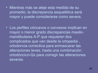 65
• Mientras más se aleje esta medida de su
promedio, la discrepancia esquelética será
mayor y puede considerarse como severa.
• Los perfiles cóncavos o convexos implican en
mayor o menor grado discrepancias maxilo-
mandibulares A-P que requieren ttos
complicados que van desde la ortopedia ,
ortodoncia correctiva para enmascarar las
alteraciones leves, hasta una combinación
ortodóncico-Qx para corregir las alteraciones
severas.
 