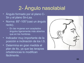 66
2- Ángulo nasolabial
• Ángulo formado por el plano C-
Sn y el plano Sn-Lsa.
• Norma: 85°-105°(casi un ángulo
recto).
– En las mujeres son aceptados
ángulos ligeramente más abiertos
que en los hombres.
• Indicador muy importante de la
posición e inclinación de los I.S.
• Determina en gran medida el
plan de tto, ya que las terapias
ortodóncicas lo modifican
fácilmente.
 