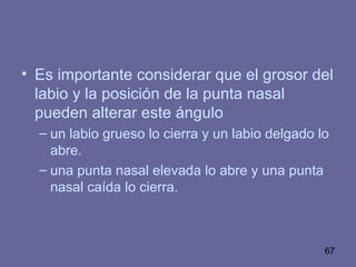 67
• Es importante considerar que el grosor del
labio y la posición de la punta nasal
pueden alterar este ángulo
– un labio grueso lo cierra y un labio delgado lo
abre.
– una punta nasal elevada lo abre y una punta
nasal caída lo cierra.
 