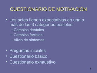 7
CUESTIONARIO DE MOTIVACIÓNCUESTIONARIO DE MOTIVACIÓN
• Los pctes tienen expectativas en una o
más de las 3 categorías posibles:
– Cambios dentales
– Cambios faciales
– Alivio de síntomas
• Preguntas iniciales
• Cuestionario básico
• Cuestionario exhaustivo
 