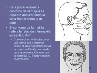 71
• Para poder evaluar el
contorno de la mejilla se
requiere analizar tanto la
vista frontal como la del
perfil.
• El contorno de la mejilla
refleja la relación intermaxilar
en sentido A-P.
– Cdo el contorno desciende en
una forma sutil y continua
desde el arco cigomático hasta
la comisura labial y, se puede
decir que la relación intermax
es correcta (Cl I esq) y el perfil
es armónico.
 