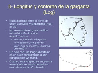 77
8- Longitud y contorno de la garganta
(Lcg)
• Es la distancia entre el punto de
unión del cuello y la garganta (Pcg)
al Me’.
• No se necesita ninguna medida
milimétrica.Se describe
subjetivamente
– «corta»,«normal»,«alargada»
– «con papada»,«sin papada»
– «con línea de mentón»,«sin línea
de mentón»
• Un pcte con una longitud corta no
es un buen candidato para una
retroposición Qx mand.
• Cuando esta longitud se encuentra
aumentada se puede considerar
una retroposición Qx de ésta.
 
