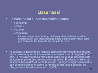 85
Base nasal
• La base nasal puede describirse como:
– «cóncava»
– «plana»
– «suave»
– «convexa»
• La «convexa» es normal y, de forma ideal, la base nasal se
encuentra en una línea curvada hacia delante (convexa), justo
por detrás de las base de las alas de la nariz.
• Al explorar al paciente se registra cualquier movimiento planificado
hacia delante, que habitualmente se encuentra en el rango de 2 a 6
mm. El movimiento hacia atrás de la zona de la base nasal no está
indicado en pacientes de cirugía ortognática. Si la base maxilar se
desplaza hacia atrás durante la cirugía, da lugar a signos asociados
con el envejecimiento, como la retracción del labio superior, los
pliegues nasolabiales y los surcos. (??)
 