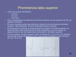 86
Prominencia labio superior
• Labio sup puede describirse
– «retruido»
– «normal»
– «protruido»,
• Esta característica se relaciona de forma evidente con la posición del IS y el
espesor del labio.
• El surco maxilar puede describirse en relación a la prominencia del labio
superior. Normalmente, el surco está ligeramente curvado.
• El tratamiento mediante el desplazamiento posterior del labio superior no
está indicado para pacientes de cirugía ortognática, ya que origina un
aspecto recto y de «envejecimiento prematuro» del labio superior.
• En las mujeres, el labio superior está normalmente 2,5-4,9 mm por delante
de la línea vertical verdadera (LVV). Los rangos normales en los varones
son de 1,6-4 mm.
 