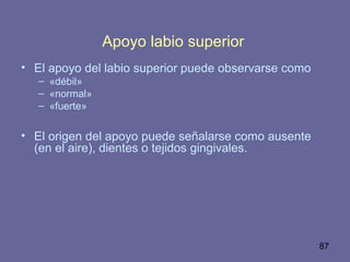 87
Apoyo labio superior
• El apoyo del labio superior puede observarse como
– «débil»
– «normal»
– «fuerte»
• El origen del apoyo puede señalarse como ausente
(en el aire), dientes o tejidos gingivales.
 