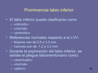 90
Prominencia labio inferior
• El labio inferior puede clasificarse como
– «retruido»
– «normal»
– «protruido»
• Referencias normales respecto a la LVV:
– Mujeres son de 0,5 a 3,3 mm
– Varones son de -1,2 a 3,2 mm
• Durante la exploración del labio inferior, se
señala el pliegue labiomentoniano como:
– «acentuado»
– «normal»
– «plano»
 