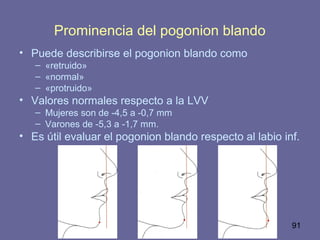 91
Prominencia del pogonion blando
• Puede describirse el pogonion blando como
– «retruido»
– «normal»
– «protruido»
• Valores normales respecto a la LVV
– Mujeres son de -4,5 a -0,7 mm
– Varones de -5,3 a -1,7 mm.
• Es útil evaluar el pogonion blando respecto al labio inf.
 