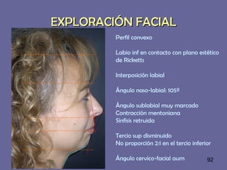 92
EXPLORACIÓN FACIALEXPLORACIÓN FACIAL
Perfil convexo
Labio inf en contacto con plano estético
de Ricketts
Interposición labial
Ángulo naso-labial: 105º
Ángulo sublabial muy marcado
Contracción mentoniana
Sínfisis retruida
Tercio sup disminuido
No proporción 2:1 en el tercio inferior
Ángulo cervico-facial aum
 
