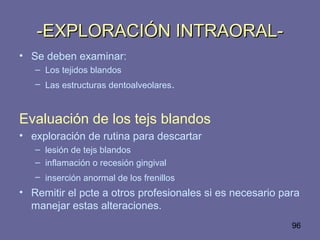 96
-EXPLORACIÓN INTRAORAL--EXPLORACIÓN INTRAORAL-
• Se deben examinar:
– Los tejidos blandos
– Las estructuras dentoalveolares.
Evaluación de los tejs blandos
• exploración de rutina para descartar
– lesión de tejs blandos
– inflamación o recesión gingival
– inserción anormal de los frenillos
• Remitir el pcte a otros profesionales si es necesario para
manejar estas alteraciones.
 