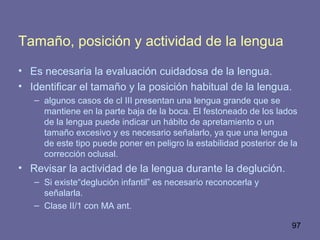 97
Tamaño, posición y actividad de la lengua
• Es necesaria la evaluación cuidadosa de la lengua.
• Identificar el tamaño y la posición habitual de la lengua.
– algunos casos de cl III presentan una lengua grande que se
mantiene en la parte baja de la boca. El festoneado de los lados
de la lengua puede indicar un hábito de apretamiento o un
tamaño excesivo y es necesario señalarlo, ya que una lengua
de este tipo puede poner en peligro la estabilidad posterior de la
corrección oclusal.
• Revisar la actividad de la lengua durante la deglución.
– Si existe“deglución infantil” es necesario reconocerla y
señalarla.
– Clase II/1 con MA ant.
 