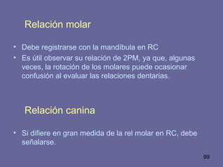 99
Relación molar
• Debe registrarse con la mandíbula en RC
• Es útil observar su relación de 2PM, ya que, algunas
veces, la rotación de los molares puede ocasionar
confusión al evaluar las relaciones dentarias.
Relación canina
• Si difiere en gran medida de la rel molar en RC, debe
señalarse.
 