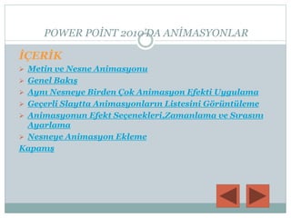 POWER POİNT 2010’DA ANİMASYONLAR
İÇERİK
 Metin ve Nesne Animasyonu
 Genel Bakış
 Aynı Nesneye Birden Çok Animasyon Efekti Uygulama
 Geçerli Slaytta Animasyonların Listesini Görüntüleme
 Animasyonun Efekt Seçenekleri,Zamanlama ve Sırasını
Ayarlama
 Nesneye Animasyon Ekleme
Kapanış
 