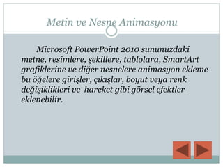 Metin ve Nesne Animasyonu
Microsoft PowerPoint 2010 sununuzdaki
metne, resimlere, şekillere, tablolara, SmartArt
grafiklerine ve diğer nesnelere animasyon ekleme
bu öğelere girişler, çıkışlar, boyut veya renk
değişiklikleri ve hareket gibi görsel efektler
eklenebilir.
 