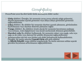 Genel Bakış
PowerPoint 2010'da dört farklı türde animasyon efekti vardır:
 Giriş efektleri. Örneğin, bir nesnenin yavaş yavaş solarak odağa gelmesini,
slaydın kenarından uçarak girmesini veya atlaya atlaya görünüme girmesini
sağlayabilirsiniz.
 Çıkış efektleri. Bu efektler bir nesnenin slayttan uçarak çıkmasını, görünümden
kaybolmasını veya slayttan dönerek çıkmasını sağlar.
 Vurgu efektleri. Bu efektlere örnek olarak bir nesnenin boyutunun azalması
veya artması, renk değiştirmesi veya kendi merkezinde dönmesi gösterilebilir.
 Hareket yolu Bu efektleri kullanarak, bir nesnenin yukarı veya aşağı, sola veya
sağa ya da yıldız veya dairesel bir şekilde dönmesini sağlayabilirsiniz.
 Animasyonları tek tek veya birden çok efekti birleştirerek kullanabilirsiniz.
Örneğin, bir metin satırına Uçarak Giriş adlı giriş efektini
ve Büyüt/Küçült vurgu efektini uygulayarak, bu metin satırının soldan uçarak
girerken boyutunun arttırılmasını sağlayabilirsiniz.
 