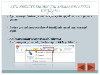 AYNI NESNEYE BİRDEN ÇOK ANİMASYON EFEKTİ
UYGULAMA
 Aynı nesneye birden çok animasyon efekti uygulamak için şunları
yapın:
 Birden çok animasyon eklemek istediğiniz metni veya nesneyi
seçin.
 Animasyonlar sekmesindeki Gelişmiş
Animasyon grubunda, Animasyon Ekle'yi tıklatın.
 