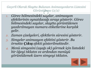 Geçerli Olarak Slaytta Bulunan Animasyonların Listesini
Görüntüleme (2/2)
1. Görev bölmesindeki sayılar, animasyon
efektlerinin oynatılacağı sırayı gösterir. Görev
bölmesindeki sayılar, slaytta görüntülenen
yazdırılmayan numara etiketlerine karşılık
gelir.
2. Zaman çizelgeleri, efektlerin süresini gösterir.
3. Simgeler animasyon efektini gösterir. Bu
örnekte Çıkış efekti gösterilmektedir.
4. Menü simgesini (aşağı ok) görmek için listedeki
bir öğeyi tıklatın ve ardından menüyü
görüntülemek üzere simgeyi tıklatın.
 