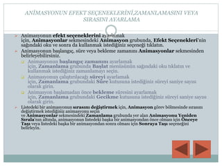 ANİMASYONUN EFEKT SEÇENEKLERİNİ,ZAMANLAMASINI VEYA
SIRASINI AYARLAMA
 Animasyonun efekt seçeneklerini ayarlamak
için, Animasyonlar sekmesindeki Animasyon grubunda, Efekt Seçenekleri'nin
sağındaki oku ve sonra da kullanmak istediğiniz seçeneği tıklatın.
 Animasyonun başlangıç, süre veya bekleme zamanını Animasyonlar sekmesinden
belirleyebilirsiniz.
 Animasyonun başlangıç zamanını ayarlamak
için, Zamanlama grubunda Başlat menüsünün sağındaki oku tıklatın ve
kullanmak istediğiniz zamanlamayı seçin.
 Animasyonun çalıştırılacağı süreyi ayarlamak
için, Zamanlama grubundaki Süre kutusuna istediğiniz süreyi saniye sayısı
olarak girin.
 Animasyon başlamadan önce bekleme süresini ayarlamak
için, Zamanlama grubundaki Gecikme kutusuna istediğiniz süreyi saniye sayısı
olarak girin.
 Listedeki bir animasyonun sırasını değiştirmek için, Animasyon görev bölmesinde sırasını
değiştirmek istediğiniz animasyonu seçin
ve Animasyonlar sekmesindeki Zamanlama grubunda yer alan Animasyonu Yeniden
Sırala'nın altında, animasyonun listedeki başka bir animasyondan önce olması için Önceye
Taşı veya listedeki başka bir animasyondan sonra olması için Sonraya Taşı seçeneğini
belirleyin.
 