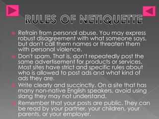  Refrain from personal abuse. You may express
robust disagreement with what someone says,
but don't call them names or threaten them
with personal violence.
Don't spam. That is, don't repeatedly post the
same advertisement for products or services.
Most sites have strict and specific rules about
who is allowed to post ads and what kind of
ads they are.
Write clearly and succinctly. On a site that has
many non-native English speakers, avoid using
slang they may not understand.
Remember that your posts are public. They can
be read by your partner, your children, your
parents, or your employer.