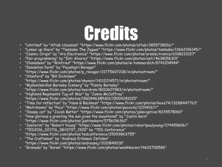 Credits
21
• "Untitled" by "Aftab Uzzaman" "https://www.flickr.com/photos/aftab/3855738016/"
• "Lemur up there" by "Tambako The Jaguar" "https://www.flickr.com/photos/tambako/13662196145/"
• "Cosmic Origin" by "Ars Electronica" "https://www.flickr.com/photos/arselectronica/6108221027"
• "Pair programming" by "Esti Alvarez" "https://www.flickr.com/photos/esti/4638056301"
• "Chamäleon" by "Winfried" "https://www.flickr.com/photos/w-tommerdich/8741204944"
• "Dandelion farm!" by "Piyushgiri Revagar"
"https://www.flickr.com/photos/p_revagar/21775607208/in/photostream/"
• "Stanford" by "Bill Dickinson"
"https://www.flickr.com/photos/skynoir/14112214571/in/photostream/"
• "Mjöbäcksvillan Barnaby Iceberg" by "Family Barnaby"
"https://www.flickr.com/photos/mardrom/8010607983/in/photostream/"
• "Highland Regiments Tug-of-War" by "Jamie McCaffrey"
"https://www.flickr.com/photos/15609463@N03/15004281025"
• "Time for reflection" by "Hans G Bäckman" "https://www.flickr.com/photos/koxa74/13288447763"
• "Metrónomo" by "Paco" "https://www.flickr.com/photos/pacovila/12294167/"
• "Sleepy cat" by "Jacob Bøtter" "https://www.flickr.com/photos/jakecaptive/8235578060"
• "How glorious a greeting the sun gives the mountains!" by "Justin Kern"
"https://www.flickr.com/photos/justinwkern/5756196362"
• "Santorini" by "Robert Young" "https://www.flickr.com/photos/robertpaulyoung/274459606/"
• "TED2016_021716_1BH3797_1920" by "TED Conference"
"https://www.flickr.com/photos/tedconference/25093863755"
• "The Craftsman" by "Andreas Eriksson Järliden"
"https://www.flickr.com/photos/andreasej/3120849218"
• "Granada" by "Karen" "https://www.flickr.com/photos/welshkaren/14622708586"
 